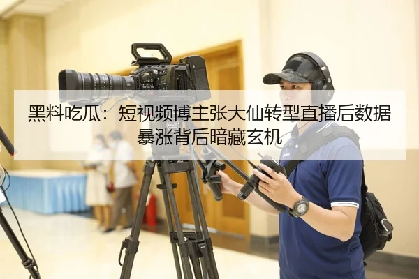 黑料吃瓜：短视频博主张大仙转型直播后数据暴涨背后暗藏玄机
