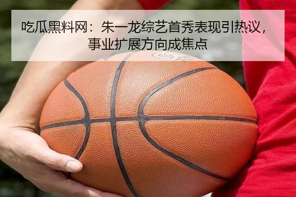 吃瓜黑料网：朱一龙综艺首秀表现引热议，事业扩展方向成焦点