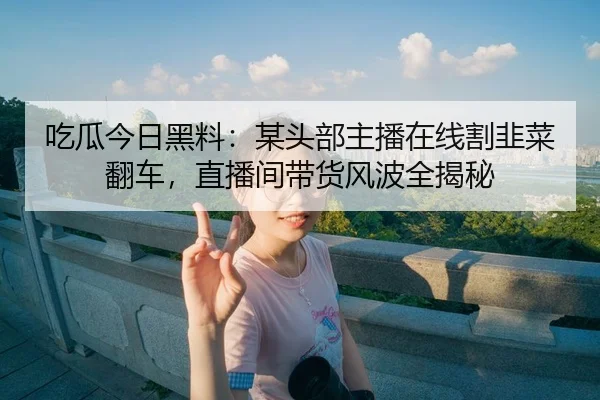 吃瓜今日黑料：某头部主播在线割韭菜翻车，直播间带货风波全揭秘